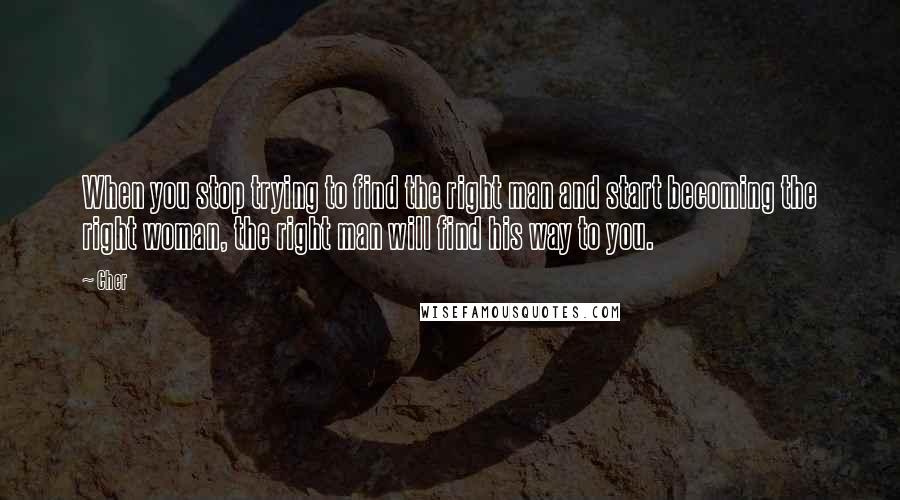 Cher Quotes: When you stop trying to find the right man and start becoming the right woman, the right man will find his way to you.