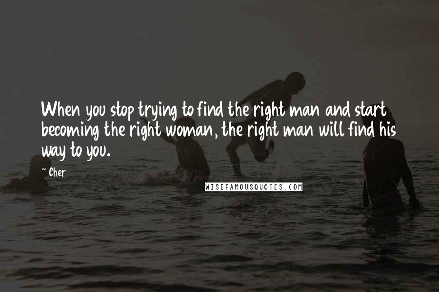 Cher Quotes: When you stop trying to find the right man and start becoming the right woman, the right man will find his way to you.