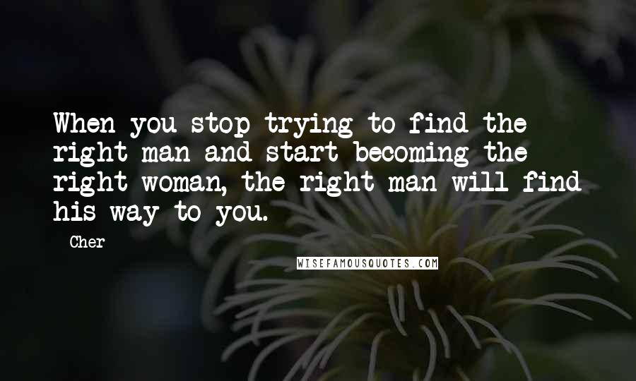 Cher Quotes: When you stop trying to find the right man and start becoming the right woman, the right man will find his way to you.