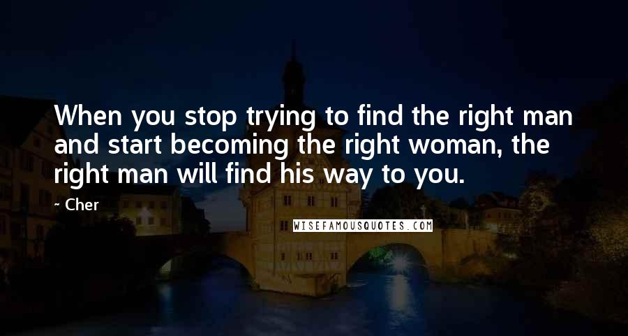 Cher Quotes: When you stop trying to find the right man and start becoming the right woman, the right man will find his way to you.