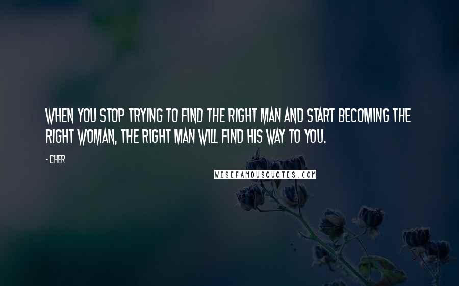 Cher Quotes: When you stop trying to find the right man and start becoming the right woman, the right man will find his way to you.