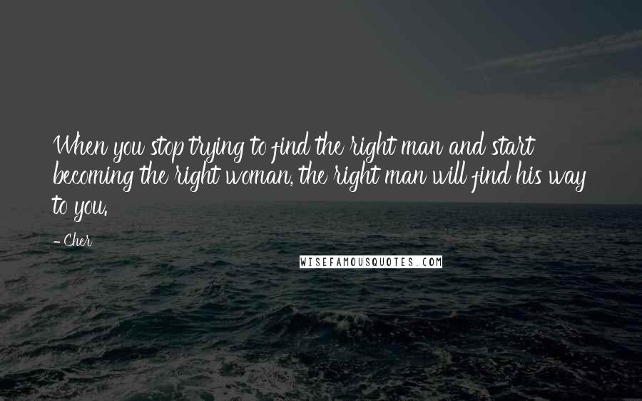 Cher Quotes: When you stop trying to find the right man and start becoming the right woman, the right man will find his way to you.