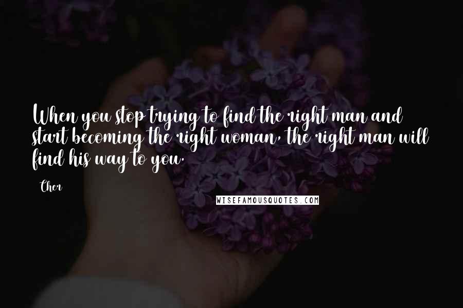 Cher Quotes: When you stop trying to find the right man and start becoming the right woman, the right man will find his way to you.