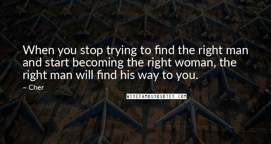 Cher Quotes: When you stop trying to find the right man and start becoming the right woman, the right man will find his way to you.