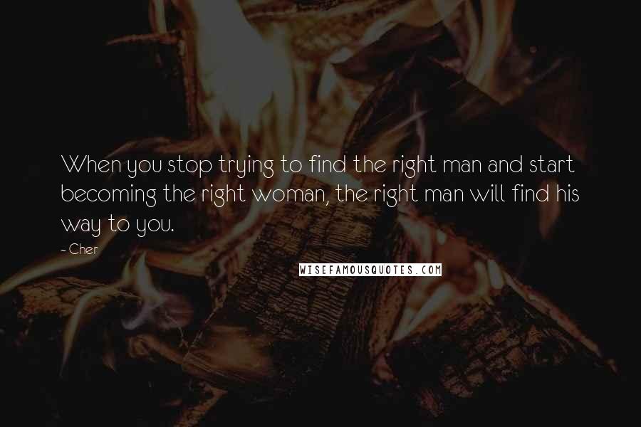 Cher Quotes: When you stop trying to find the right man and start becoming the right woman, the right man will find his way to you.