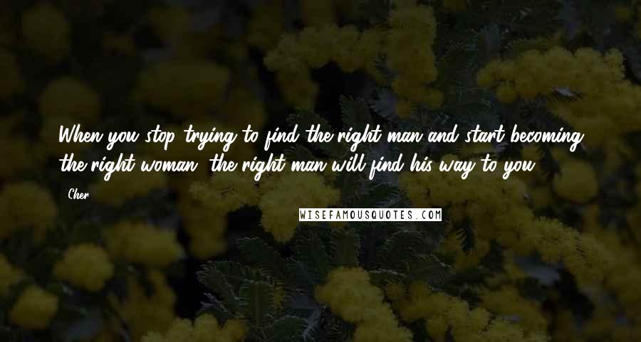 Cher Quotes: When you stop trying to find the right man and start becoming the right woman, the right man will find his way to you.