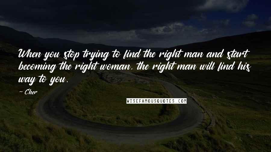 Cher Quotes: When you stop trying to find the right man and start becoming the right woman, the right man will find his way to you.