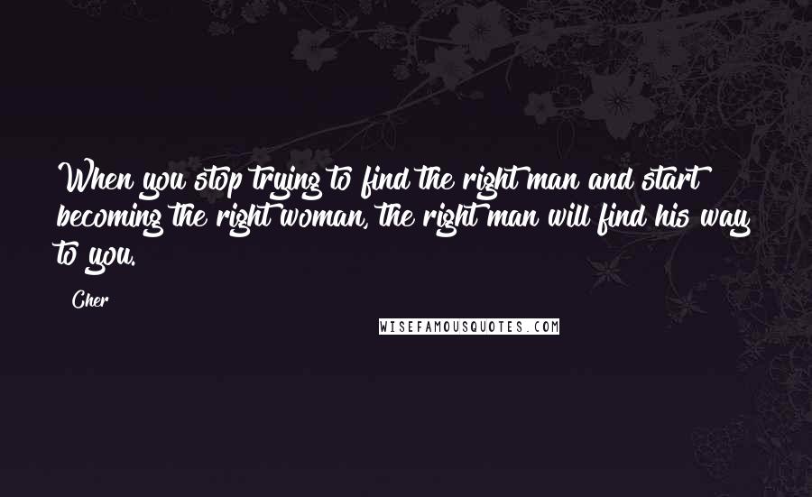 Cher Quotes: When you stop trying to find the right man and start becoming the right woman, the right man will find his way to you.