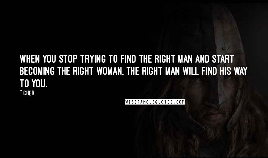 Cher Quotes: When you stop trying to find the right man and start becoming the right woman, the right man will find his way to you.