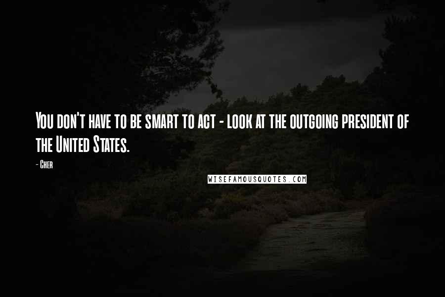 Cher Quotes: You don't have to be smart to act - look at the outgoing president of the United States.