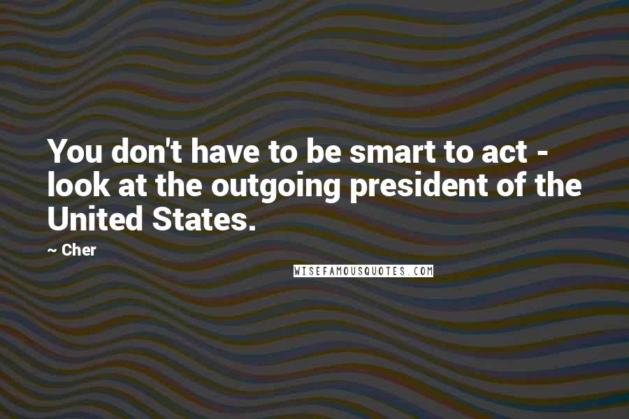 Cher Quotes: You don't have to be smart to act - look at the outgoing president of the United States.