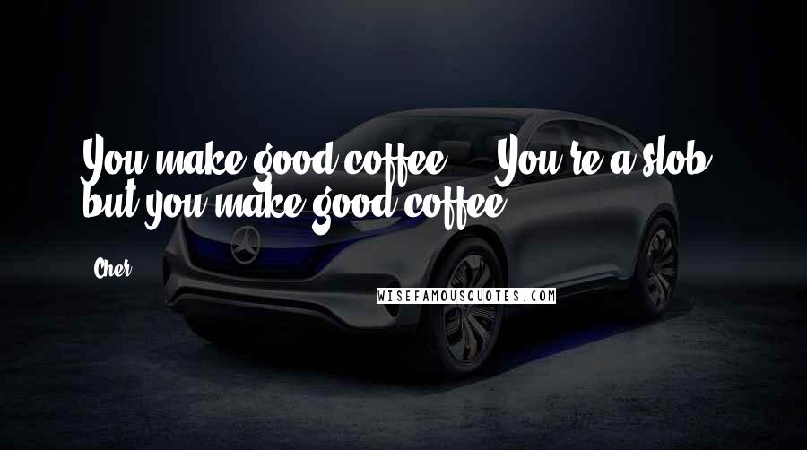 Cher Quotes: You make good coffee ... You're a slob, but you make good coffee.