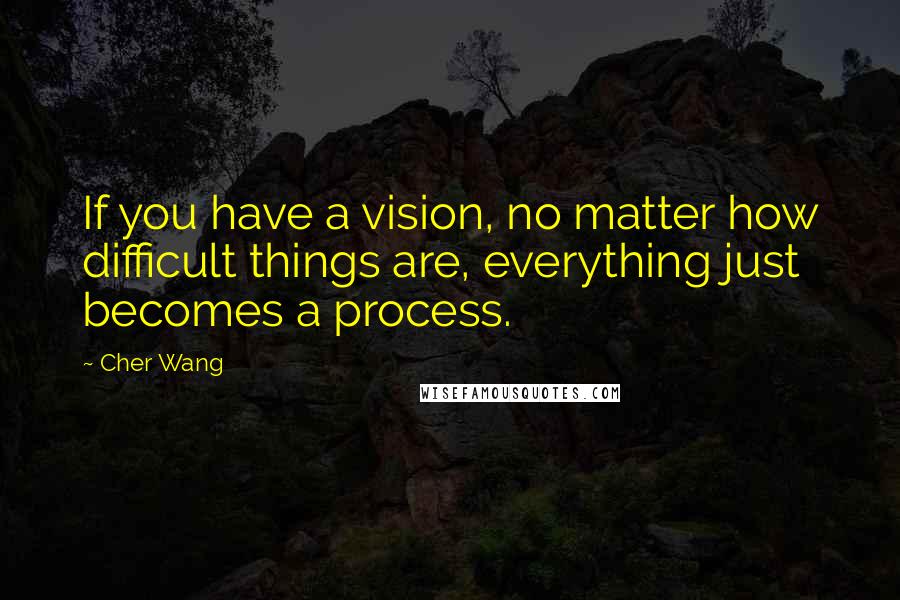 Cher Wang Quotes: If you have a vision, no matter how difficult things are, everything just becomes a process.