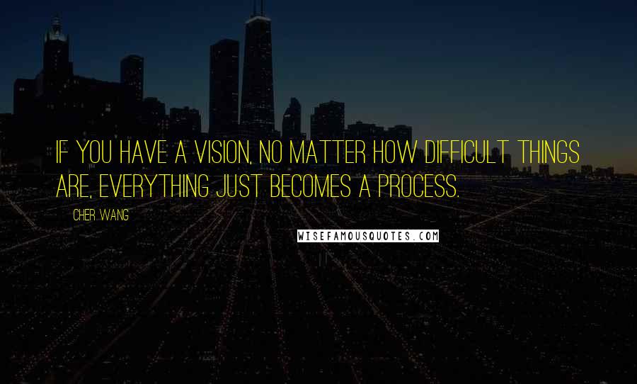 Cher Wang Quotes: If you have a vision, no matter how difficult things are, everything just becomes a process.