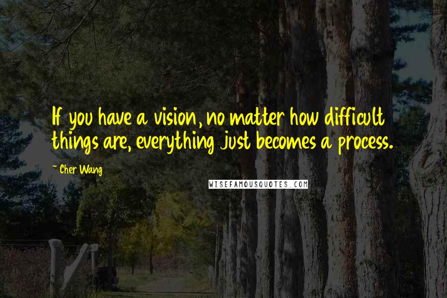 Cher Wang Quotes: If you have a vision, no matter how difficult things are, everything just becomes a process.