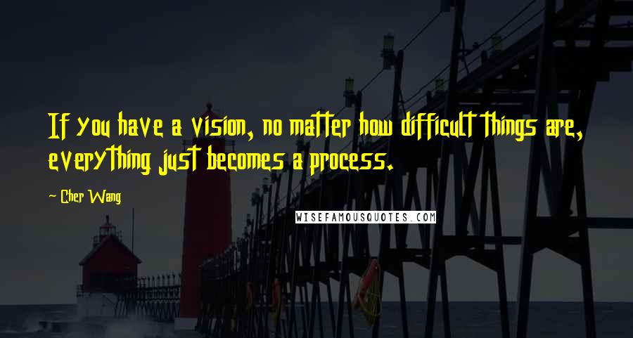 Cher Wang Quotes: If you have a vision, no matter how difficult things are, everything just becomes a process.