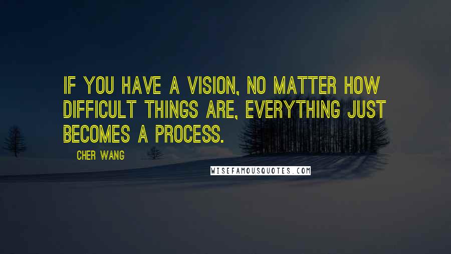 Cher Wang Quotes: If you have a vision, no matter how difficult things are, everything just becomes a process.