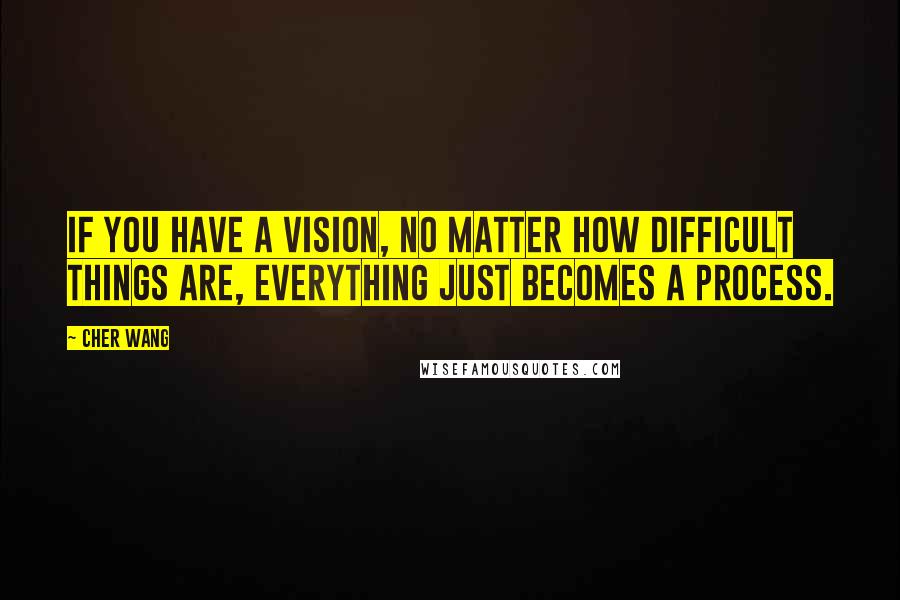 Cher Wang Quotes: If you have a vision, no matter how difficult things are, everything just becomes a process.