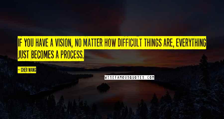 Cher Wang Quotes: If you have a vision, no matter how difficult things are, everything just becomes a process.