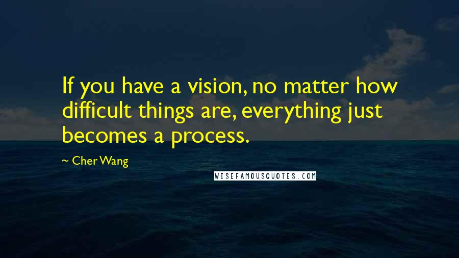 Cher Wang Quotes: If you have a vision, no matter how difficult things are, everything just becomes a process.