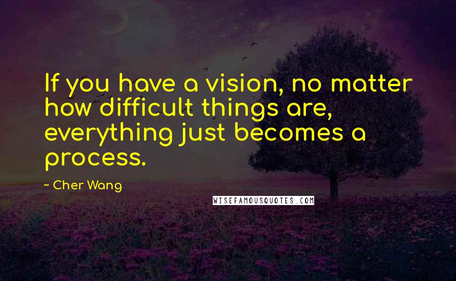 Cher Wang Quotes: If you have a vision, no matter how difficult things are, everything just becomes a process.