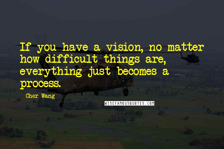 Cher Wang Quotes: If you have a vision, no matter how difficult things are, everything just becomes a process.