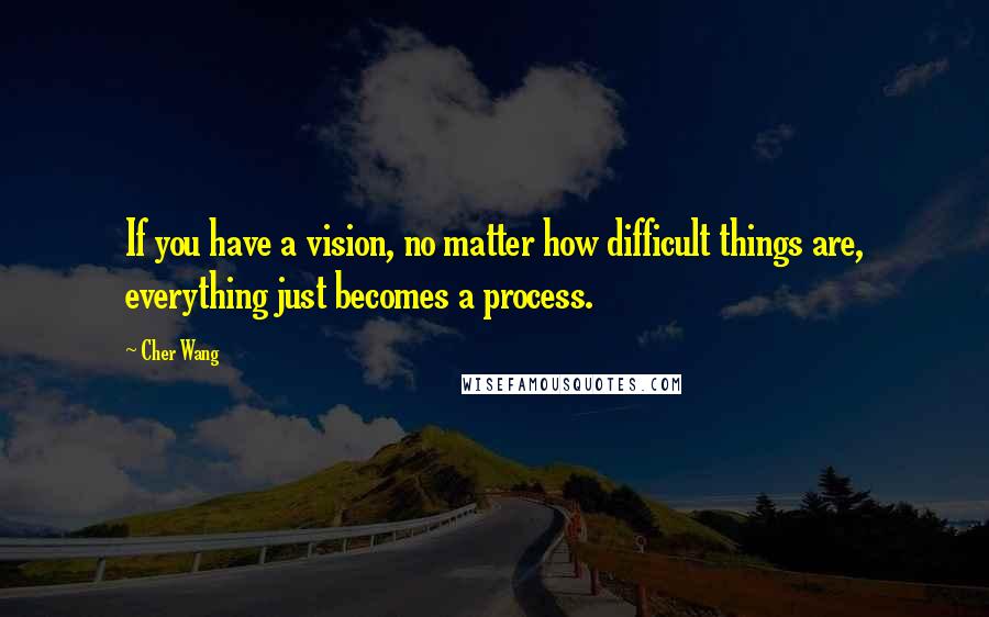 Cher Wang Quotes: If you have a vision, no matter how difficult things are, everything just becomes a process.