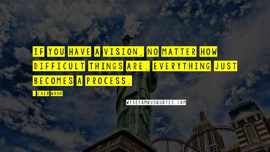 Cher Wang Quotes: If you have a vision, no matter how difficult things are, everything just becomes a process.