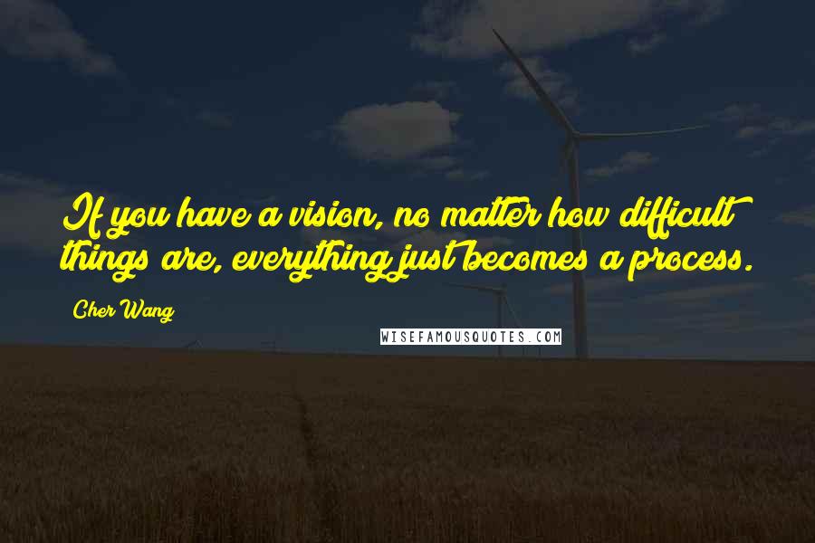 Cher Wang Quotes: If you have a vision, no matter how difficult things are, everything just becomes a process.