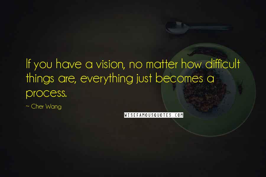 Cher Wang Quotes: If you have a vision, no matter how difficult things are, everything just becomes a process.