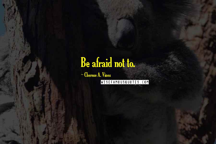 Cherese A. Vines Quotes: Be afraid not to.