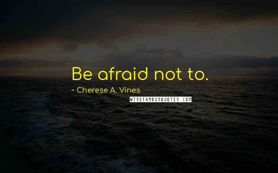 Cherese A. Vines Quotes: Be afraid not to.