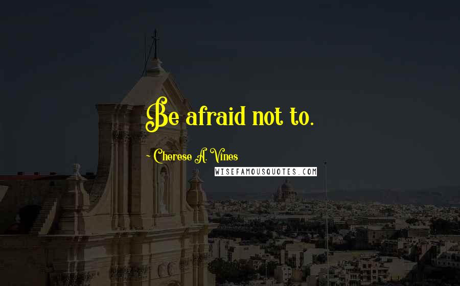 Cherese A. Vines Quotes: Be afraid not to.