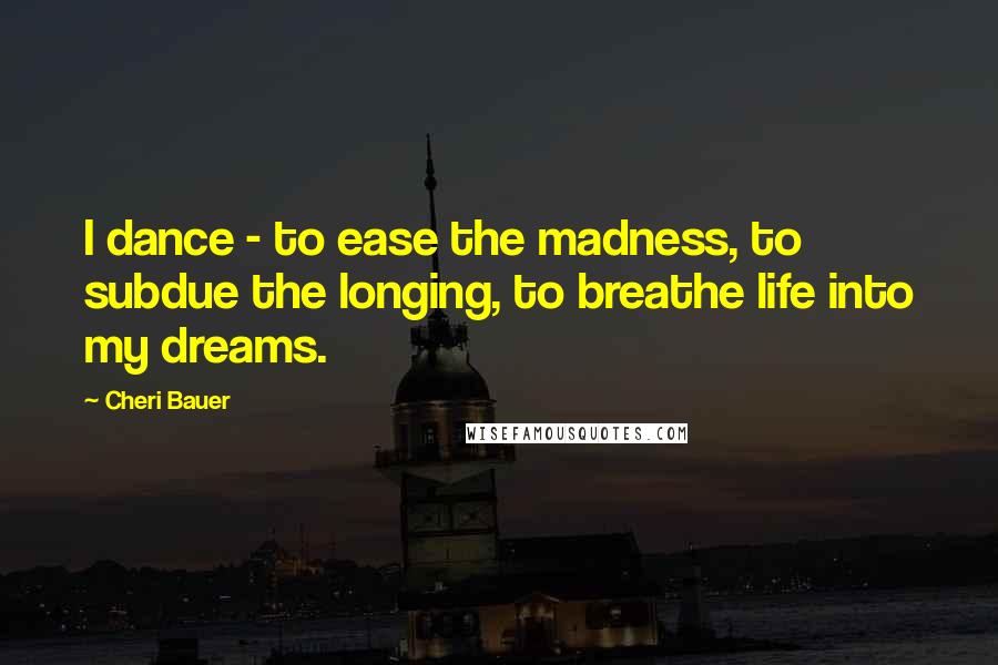 Cheri Bauer Quotes: I dance - to ease the madness, to subdue the longing, to breathe life into my dreams.