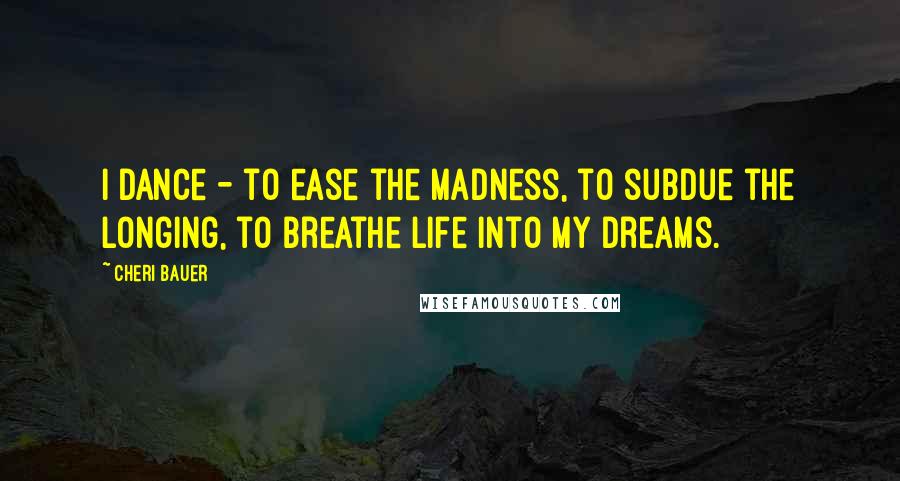 Cheri Bauer Quotes: I dance - to ease the madness, to subdue the longing, to breathe life into my dreams.