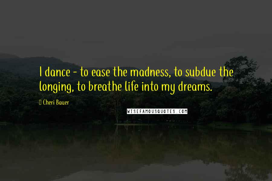 Cheri Bauer Quotes: I dance - to ease the madness, to subdue the longing, to breathe life into my dreams.