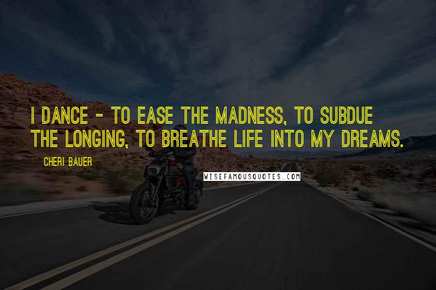 Cheri Bauer Quotes: I dance - to ease the madness, to subdue the longing, to breathe life into my dreams.