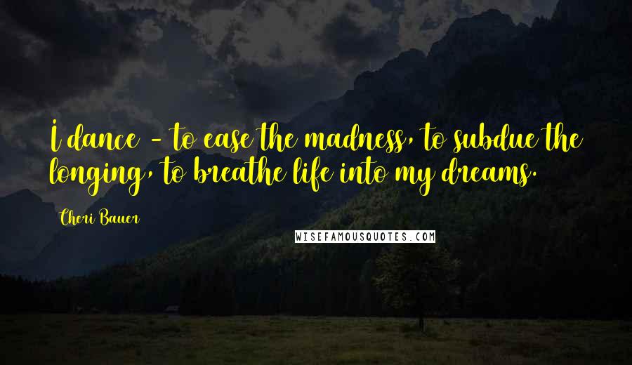 Cheri Bauer Quotes: I dance - to ease the madness, to subdue the longing, to breathe life into my dreams.