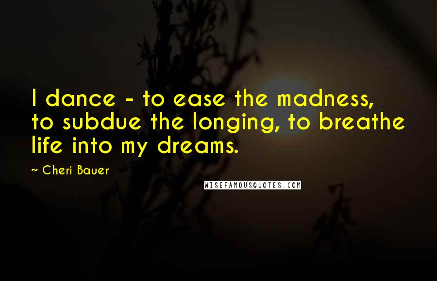 Cheri Bauer Quotes: I dance - to ease the madness, to subdue the longing, to breathe life into my dreams.