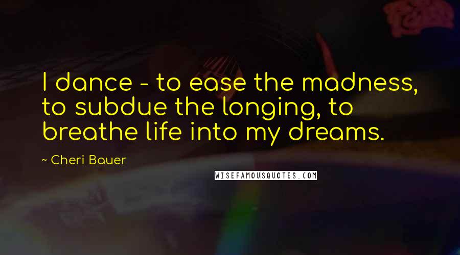 Cheri Bauer Quotes: I dance - to ease the madness, to subdue the longing, to breathe life into my dreams.