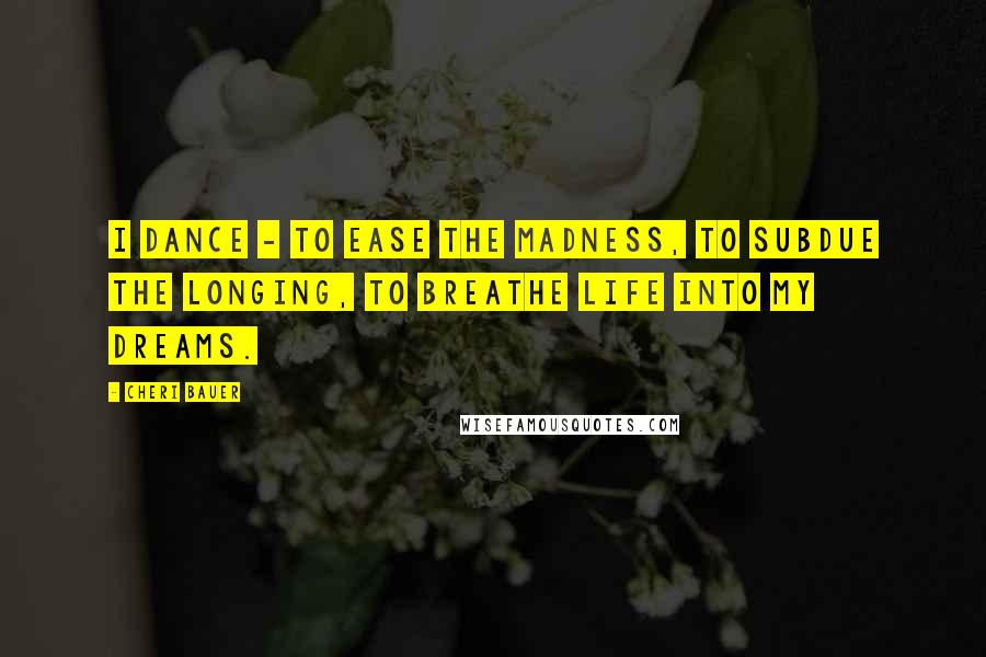 Cheri Bauer Quotes: I dance - to ease the madness, to subdue the longing, to breathe life into my dreams.