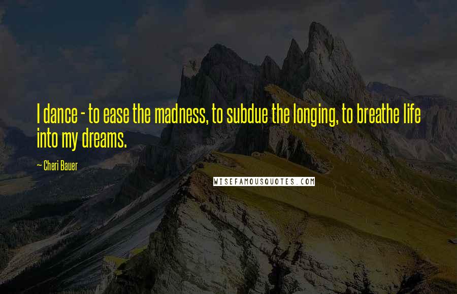 Cheri Bauer Quotes: I dance - to ease the madness, to subdue the longing, to breathe life into my dreams.