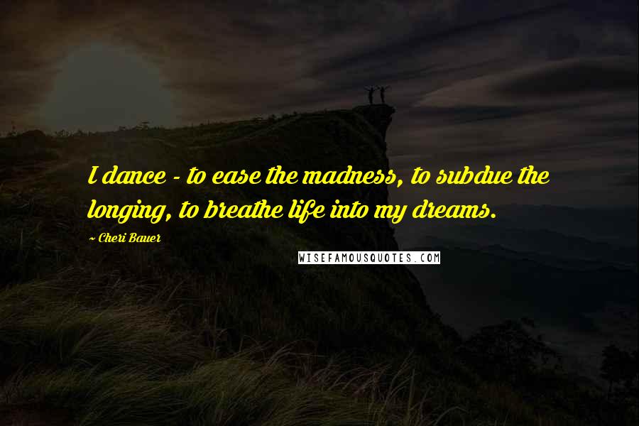 Cheri Bauer Quotes: I dance - to ease the madness, to subdue the longing, to breathe life into my dreams.