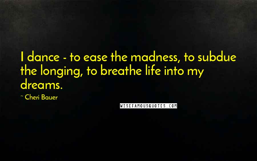 Cheri Bauer Quotes: I dance - to ease the madness, to subdue the longing, to breathe life into my dreams.