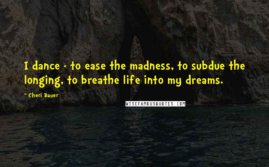 Cheri Bauer Quotes: I dance - to ease the madness, to subdue the longing, to breathe life into my dreams.