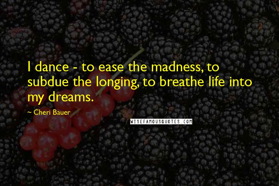 Cheri Bauer Quotes: I dance - to ease the madness, to subdue the longing, to breathe life into my dreams.