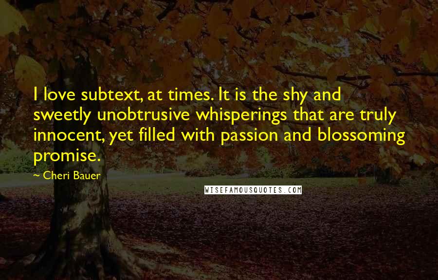 Cheri Bauer Quotes: I love subtext, at times. It is the shy and sweetly unobtrusive whisperings that are truly innocent, yet filled with passion and blossoming promise.