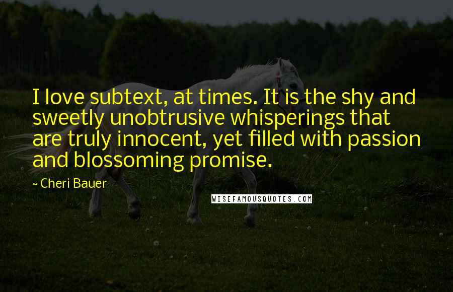 Cheri Bauer Quotes: I love subtext, at times. It is the shy and sweetly unobtrusive whisperings that are truly innocent, yet filled with passion and blossoming promise.