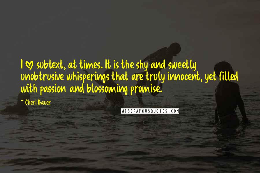 Cheri Bauer Quotes: I love subtext, at times. It is the shy and sweetly unobtrusive whisperings that are truly innocent, yet filled with passion and blossoming promise.