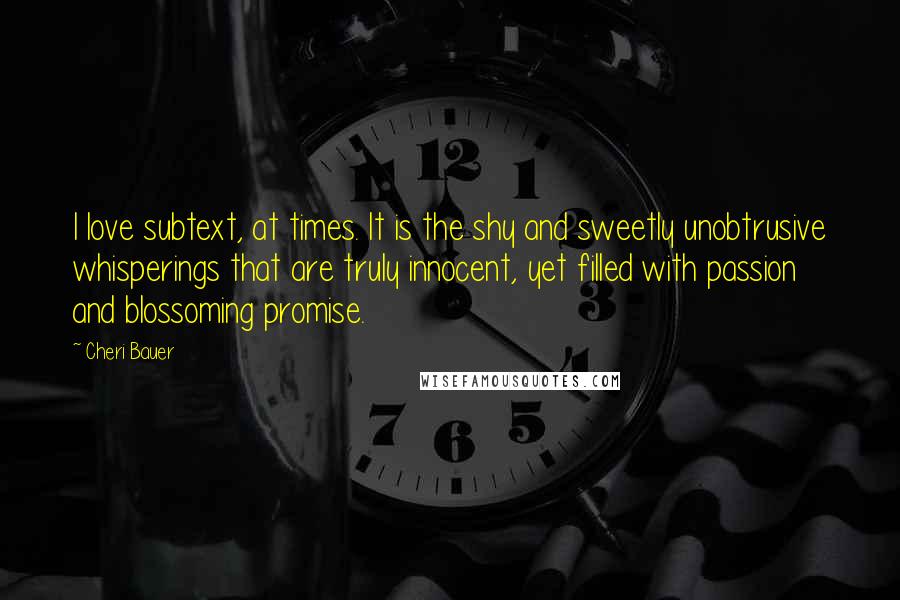 Cheri Bauer Quotes: I love subtext, at times. It is the shy and sweetly unobtrusive whisperings that are truly innocent, yet filled with passion and blossoming promise.